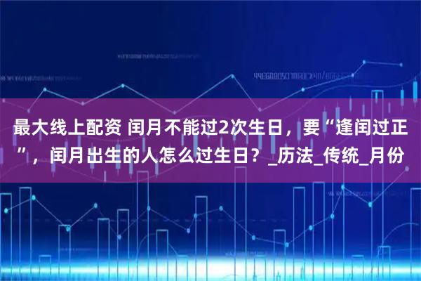 最大线上配资 闰月不能过2次生日,要“逢闰过正”,闰月出生的人怎么过生日?_历法_传统_月份