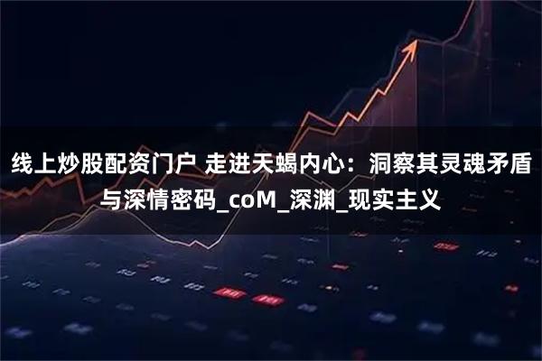 线上炒股配资门户 走进天蝎内心:洞察其灵魂矛盾与深情密码_coM_深渊_现实主义
