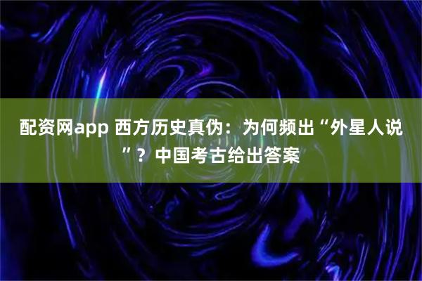 配资网app 西方历史真伪：为何频出“外星人说”？中国考古给出答案