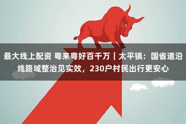 最大线上配资 粤来粤好百千万|太平镇:国省道沿线路域整治见实效,230户村民出行更安心