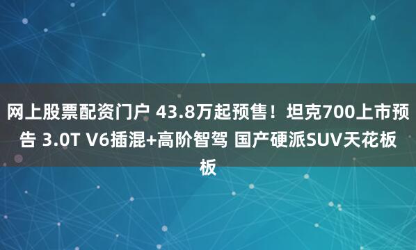 网上股票配资门户 43.8万起预售！坦克700上市预告 3.0T V6插混+高阶智驾 国产硬派SUV天花板