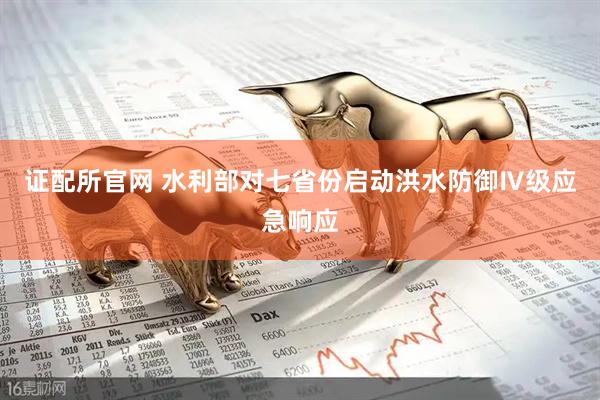证配所官网 水利部对七省份启动洪水防御Ⅳ级应急响应